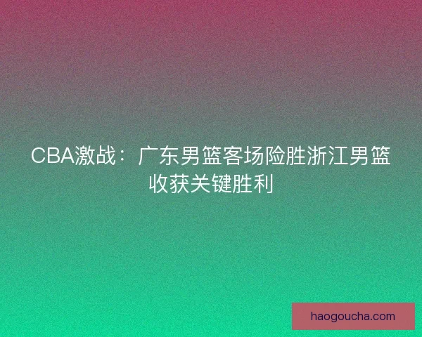 CBA激战:广东男篮客场险胜浙江男篮收获关键胜利 CBA激战:广东男篮客场险胜浙江男篮收获关键胜利