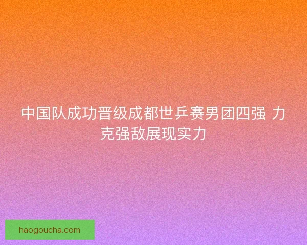 中国队成功晋级成都世乒赛男团四强 力克强敌展现实力