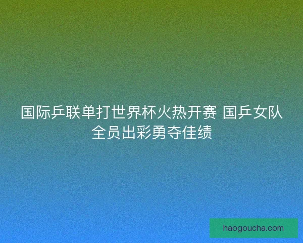 国际乒联单打世界杯火热开赛 国乒女队全员出彩勇夺佳绩 国际乒联单打世界杯火热开赛 国乒女队全员出彩勇夺佳绩