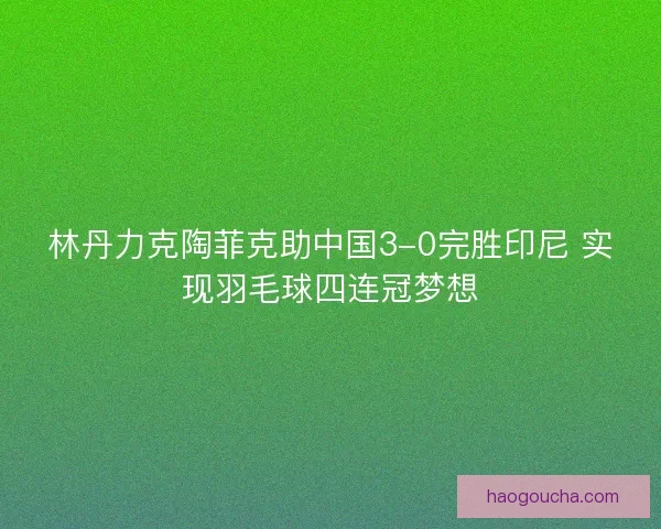 林丹力克陶菲克助中国3-0完胜印尼 实现羽毛球四连冠梦想