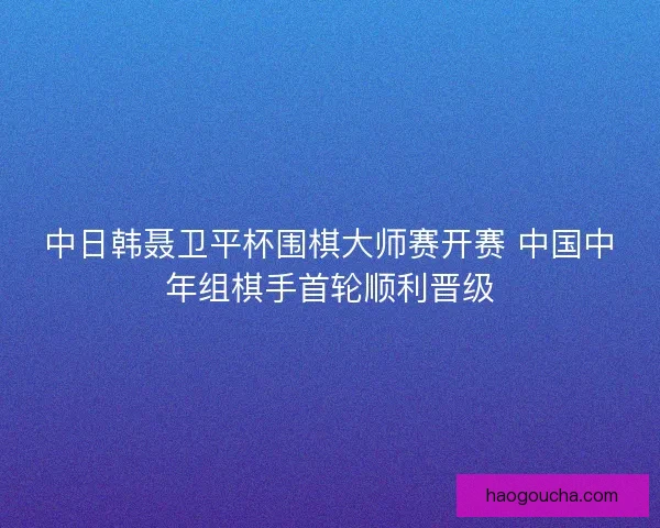 中日韩聂卫平杯围棋大师赛开赛 中国中年组棋手首轮顺利晋级 中日韩聂卫平杯围棋大师赛开赛 中国中年组棋手首轮顺利晋级