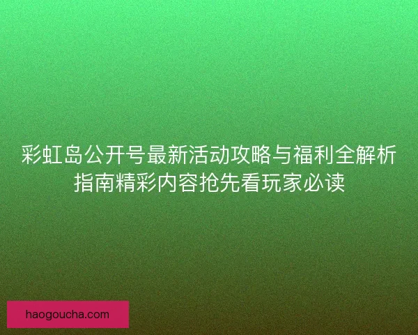 彩虹岛公开号最新活动攻略与福利全解析指南精彩内容抢先看玩家必读