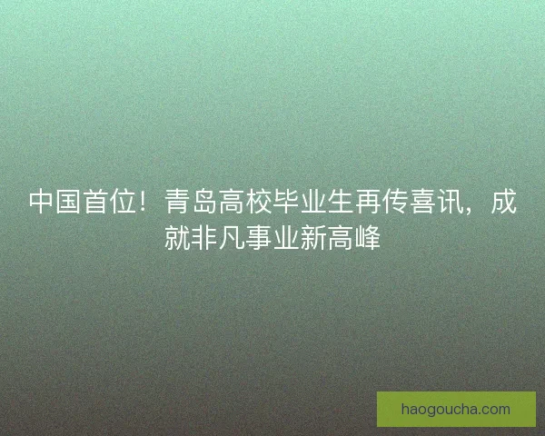 中国首位！青岛高校毕业生再传喜讯，成就非凡事业新高峰