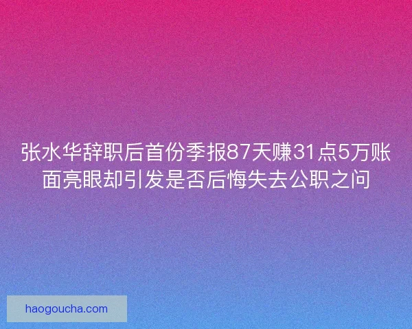 张水华辞职后首份季报87天赚31点5万账面亮眼却引发是否后悔失去公职之问