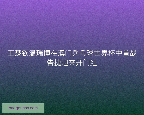 王楚钦温瑞博在澳门乒乓球世界杯中首战告捷迎来开门红