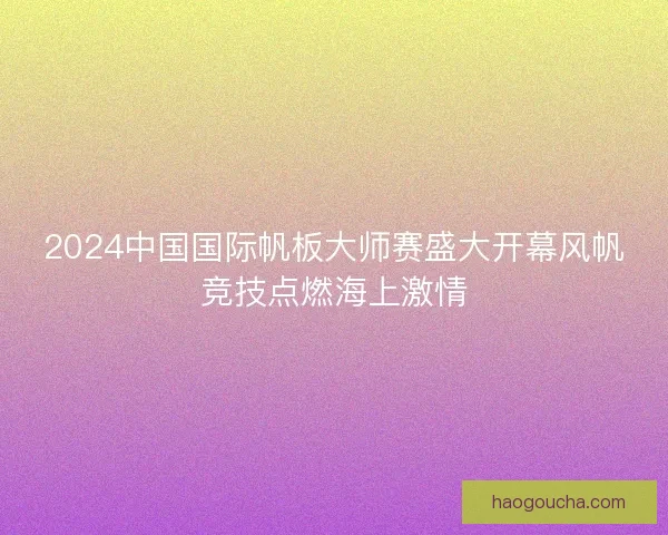 2024中国国际帆板大师赛盛大开幕风帆竞技点燃海上激情 2024中国国际帆板大师赛盛大开幕风帆竞技点燃海上激情